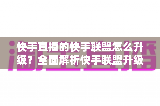 快手直播的快手联盟怎么升级?全面解析快手联盟升级方法与运营技巧 快手直播的快手联盟怎么升级?全面解析快手联盟升级方法与运营技巧
