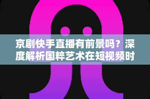 京剧快手直播有前景吗？深度解析国粹艺术在短视频时代的数字化突围之路