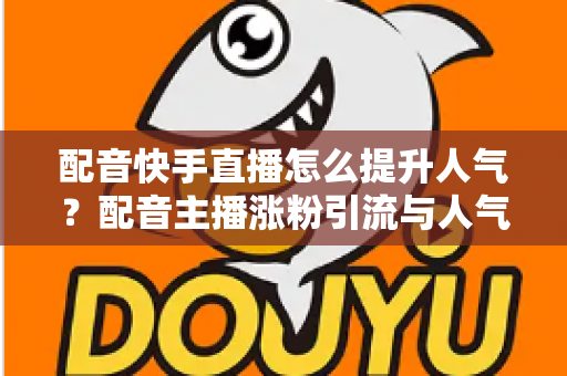 配音快手直播怎么提升人气？配音主播涨粉引流与人气暴涨的全方位实战指南