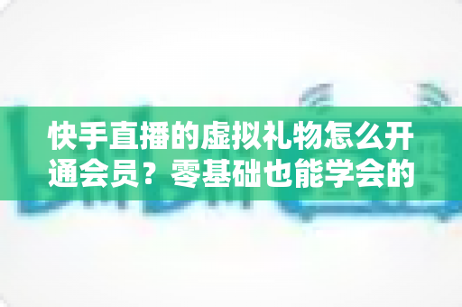 快手直播的虚拟礼物怎么开通会员？零基础也能学会的充值送礼全攻略
