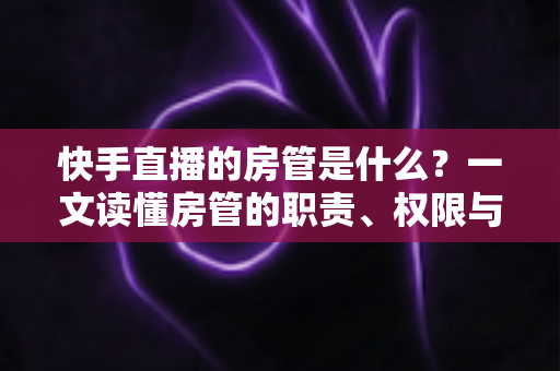 快手直播的房管是什么？一文读懂房管的职责、权限与设置技巧