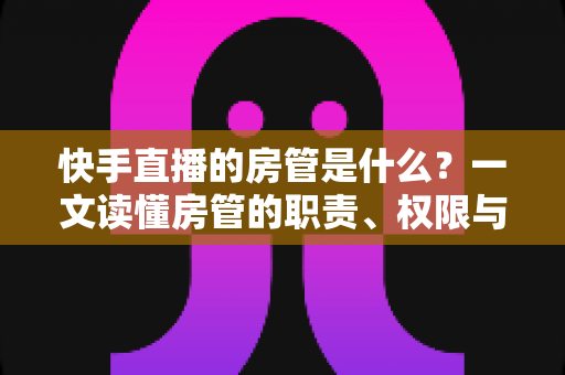 快手直播的房管是什么？一文读懂房管的职责、权限与设置技巧