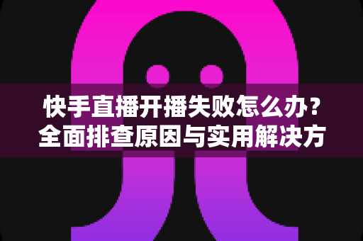 快手直播开播失败怎么办？全面排查原因与实用解决方法，轻松恢复你的直播之路
