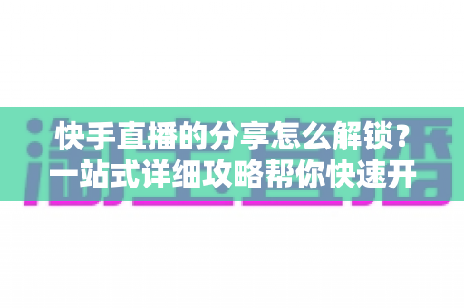 快手直播的分享怎么解锁?一站式详细攻略帮你快速开启分享权限 快手直播的分享怎么解锁?一站式详细攻略帮你快速开启分享权限