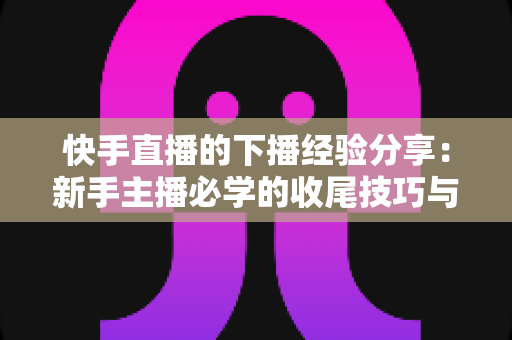 快手直播的下播经验分享:新手主播必学的收尾技巧与复盘运营全攻略 快手直播的下播经验分享:新手主播必学的收尾技巧与复盘运营全攻略
