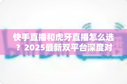 快手直播和虎牙直播怎么选？2025最新双平台深度对比指南，帮你找到最适合自己的直播舞台