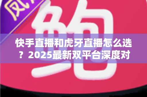 快手直播和虎牙直播怎么选？2025最新双平台深度对比指南，帮你找到最适合自己的直播舞台