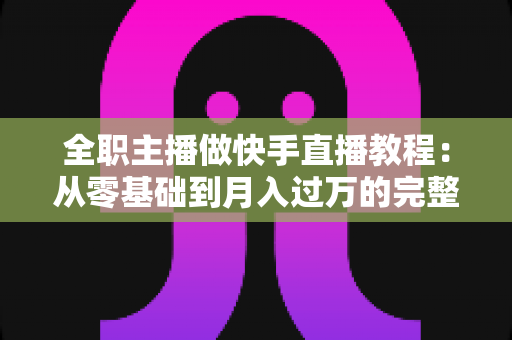 全职主播做快手直播教程：从零基础到月入过万的完整实战指南