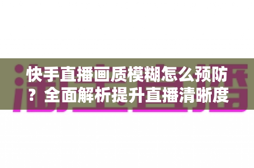 快手直播画质模糊怎么预防?全面解析提升直播清晰度的实用技巧与优化指南 快手直播画质模糊怎么预防?全面解析提升直播清晰度的实用技巧与优化指南