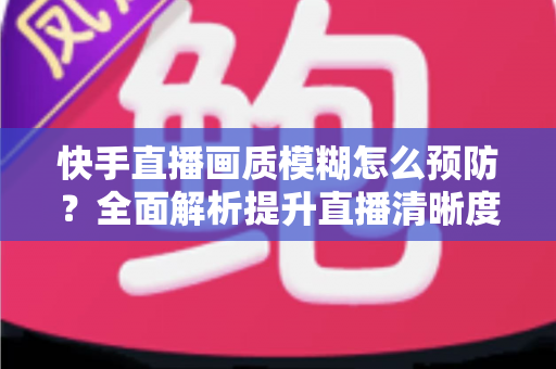 快手直播画质模糊怎么预防?全面解析提升直播清晰度的实用技巧与优化指南 快手直播画质模糊怎么预防?全面解析提升直播清晰度的实用技巧与优化指南