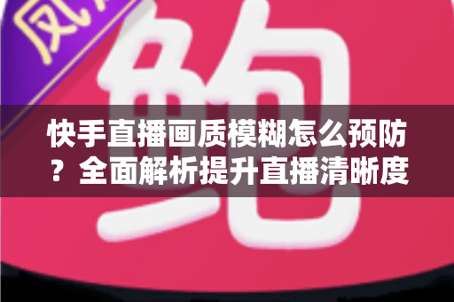 快手直播画质模糊怎么预防?全面解析提升直播清晰度的实用技巧与优化指南 快手直播画质模糊怎么预防?全面解析提升直播清晰度的实用技巧与优化指南