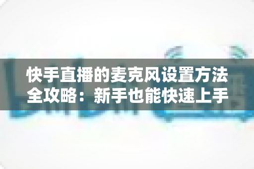 快手直播的麦克风设置方法全攻略:新手也能快速上手的完整教程 快手直播的麦克风设置方法全攻略:新手也能快速上手的完整教程