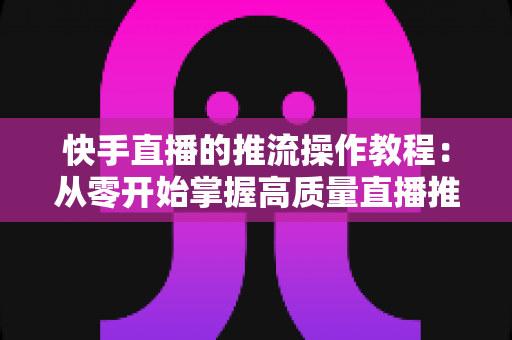 快手直播的推流操作教程：从零开始掌握高质量直播推流全流程与实战技巧
