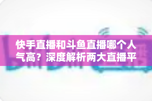 快手直播和斗鱼直播哪个人气高？深度解析两大直播平台的流量真相与选择指南