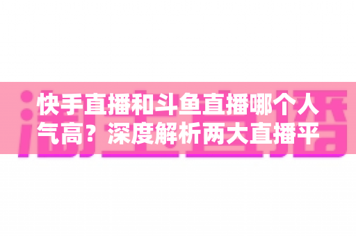 快手直播和斗鱼直播哪个人气高？深度解析两大直播平台的流量真相与选择指南