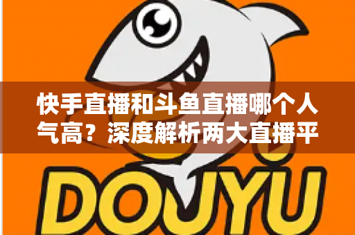 快手直播和斗鱼直播哪个人气高？深度解析两大直播平台的流量真相与选择指南