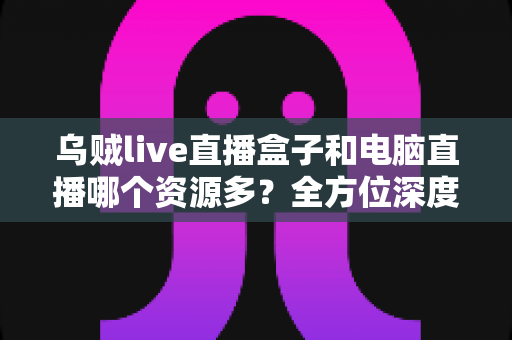 乌贼live直播盒子和电脑直播哪个资源多？全方位深度对比解析直播设备资源差异与选择指南