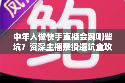 中年人做快手直播会踩哪些坑？资深主播亲授避坑全攻略，新手看完少走三年弯路