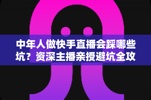 中年人做快手直播会踩哪些坑？资深主播亲授避坑全攻略，新手看完少走三年弯路