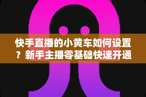 快手直播的小黄车如何设置？新手主播零基础快速开通带货小黄车的完整实操指南