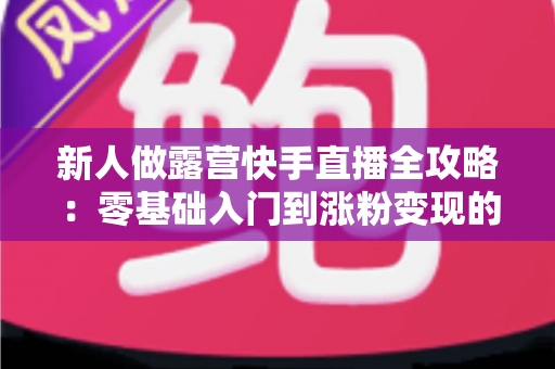 新人做露营快手直播全攻略:零基础入门到涨粉变现的实战指南 新人做露营快手直播全攻略:零基础入门到涨粉变现的实战指南