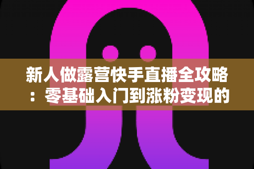 新人做露营快手直播全攻略:零基础入门到涨粉变现的实战指南 新人做露营快手直播全攻略:零基础入门到涨粉变现的实战指南