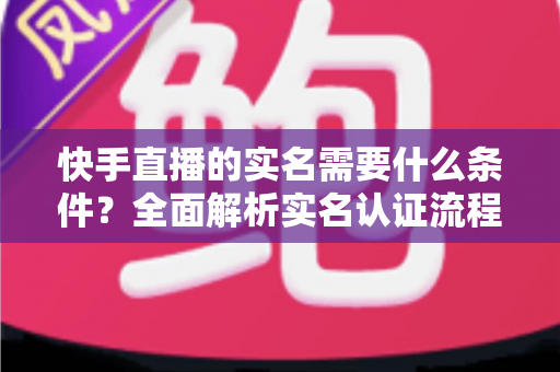 快手直播的实名需要什么条件?全面解析实名认证流程、材料清单与常见问题 快手直播的实名需要什么条件?全面解析实名认证流程、材料清单与常见问题