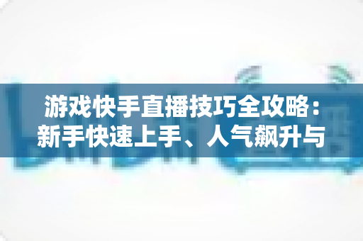 游戏快手直播技巧全攻略：新手快速上手、人气飙升与稳定涨粉的实战指南