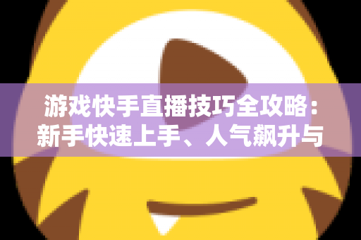 游戏快手直播技巧全攻略：新手快速上手、人气飙升与稳定涨粉的实战指南