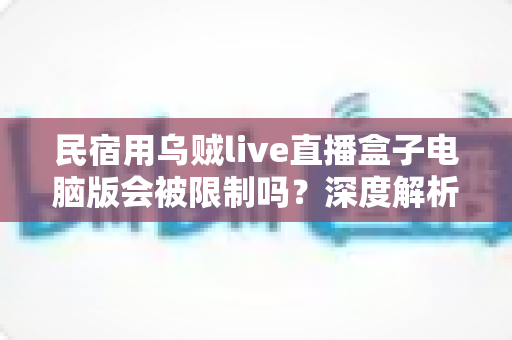 民宿用乌贼live直播盒子电脑版会被限制吗？深度解析限制原因、规避方法与合规使用全攻略