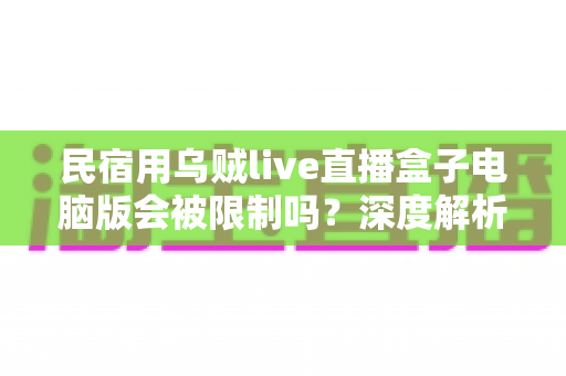 民宿用乌贼live直播盒子电脑版会被限制吗？深度解析限制原因、规避方法与合规使用全攻略