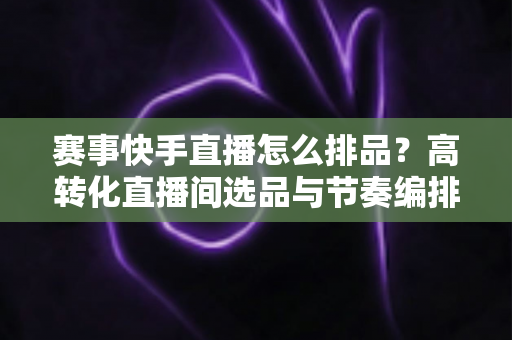 赛事快手直播怎么排品?高转化直播间选品与节奏编排全攻略 赛事快手直播怎么排品?高转化直播间选品与节奏编排全攻略