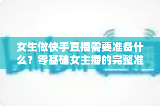 女生做快手直播需要准备什么?零基础女主播的完整准备清单与实用开播指南 女生做快手直播需要准备什么?零基础女主播的完整准备清单与实用开播指南