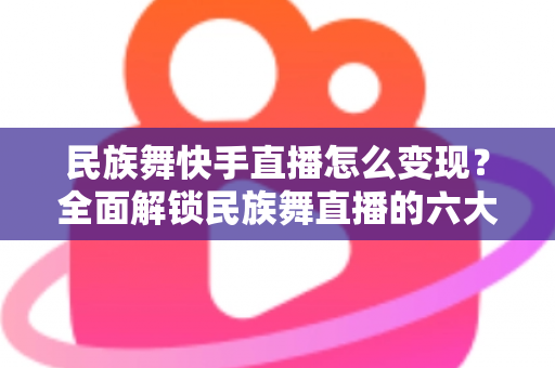 民族舞快手直播怎么变现?全面解锁民族舞直播的六大赚钱路径与实战运营指南 民族舞快手直播怎么变现?全面解锁民族舞直播的六大赚钱路径与实战运营指南