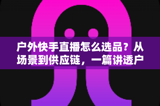 户外快手直播怎么选品？从场景到供应链，一篇讲透户外直播选品全攻略，助你带货转化率稳步提升