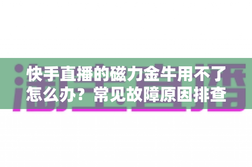 快手直播的磁力金牛用不了怎么办?常见故障原因排查与实用解决方案全攻略 快手直播的磁力金牛用不了怎么办?常见故障原因排查与实用解决方案全攻略