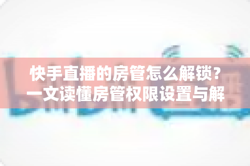 快手直播的房管怎么解锁?一文读懂房管权限设置与解除全流程 快手直播的房管怎么解锁?一文读懂房管权限设置与解除全流程