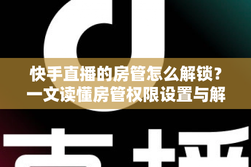 快手直播的房管怎么解锁?一文读懂房管权限设置与解除全流程 快手直播的房管怎么解锁?一文读懂房管权限设置与解除全流程