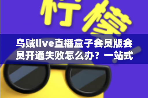 乌贼live直播盒子会员版会员开通失败怎么办?一站式排查指南与实用解决方案 乌贼live直播盒子会员版会员开通失败怎么办?一站式排查指南与实用解决方案