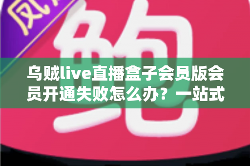乌贼live直播盒子会员版会员开通失败怎么办？一站式排查指南与实用解决方案