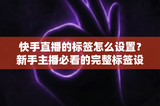 快手直播的标签怎么设置?新手主播必看的完整标签设置指南与实战技巧 快手直播的标签怎么设置?新手主播必看的完整标签设置指南与实战技巧
