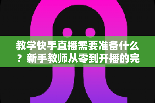 教学快手直播需要准备什么?新手教师从零到开播的完整准备清单与实战指南 教学快手直播需要准备什么?新手教师从零到开播的完整准备清单与实战指南