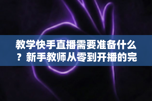教学快手直播需要准备什么?新手教师从零到开播的完整准备清单与实战指南 教学快手直播需要准备什么?新手教师从零到开播的完整准备清单与实战指南