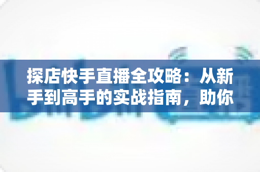 探店快手直播全攻略:从新手到高手的实战指南,助你打造爆款探店直播间 探店快手直播全攻略:从新手到高手的实战指南,助你打造爆款探店直播间