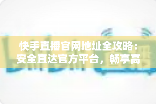 快手直播官网地址全攻略：安全直达官方平台，畅享高清直播新体验