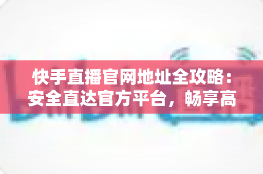 快手直播官网地址全攻略：安全直达官方平台，畅享高清直播新体验