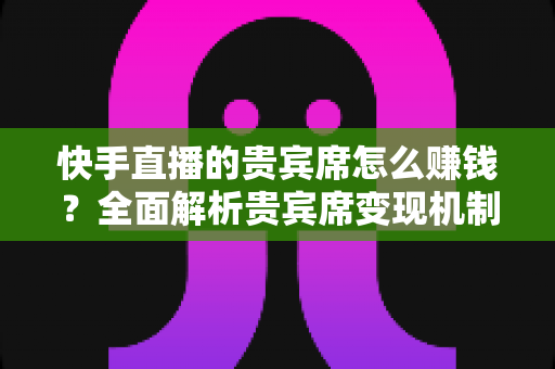 快手直播的贵宾席怎么赚钱?全面解析贵宾席变现机制与实战运营技巧 快手直播的贵宾席怎么赚钱?全面解析贵宾席变现机制与实战运营技巧