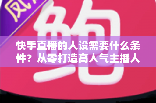 快手直播的人设需要什么条件?从零打造高人气主播人设的完整指南 快手直播的人设需要什么条件?从零打造高人气主播人设的完整指南