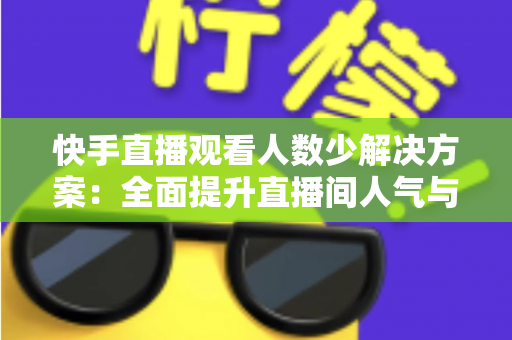 快手直播观看人数少解决方案：全面提升直播间人气与流量的实战指南