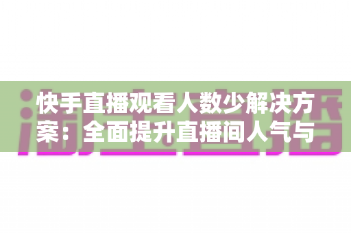 快手直播观看人数少解决方案：全面提升直播间人气与流量的实战指南